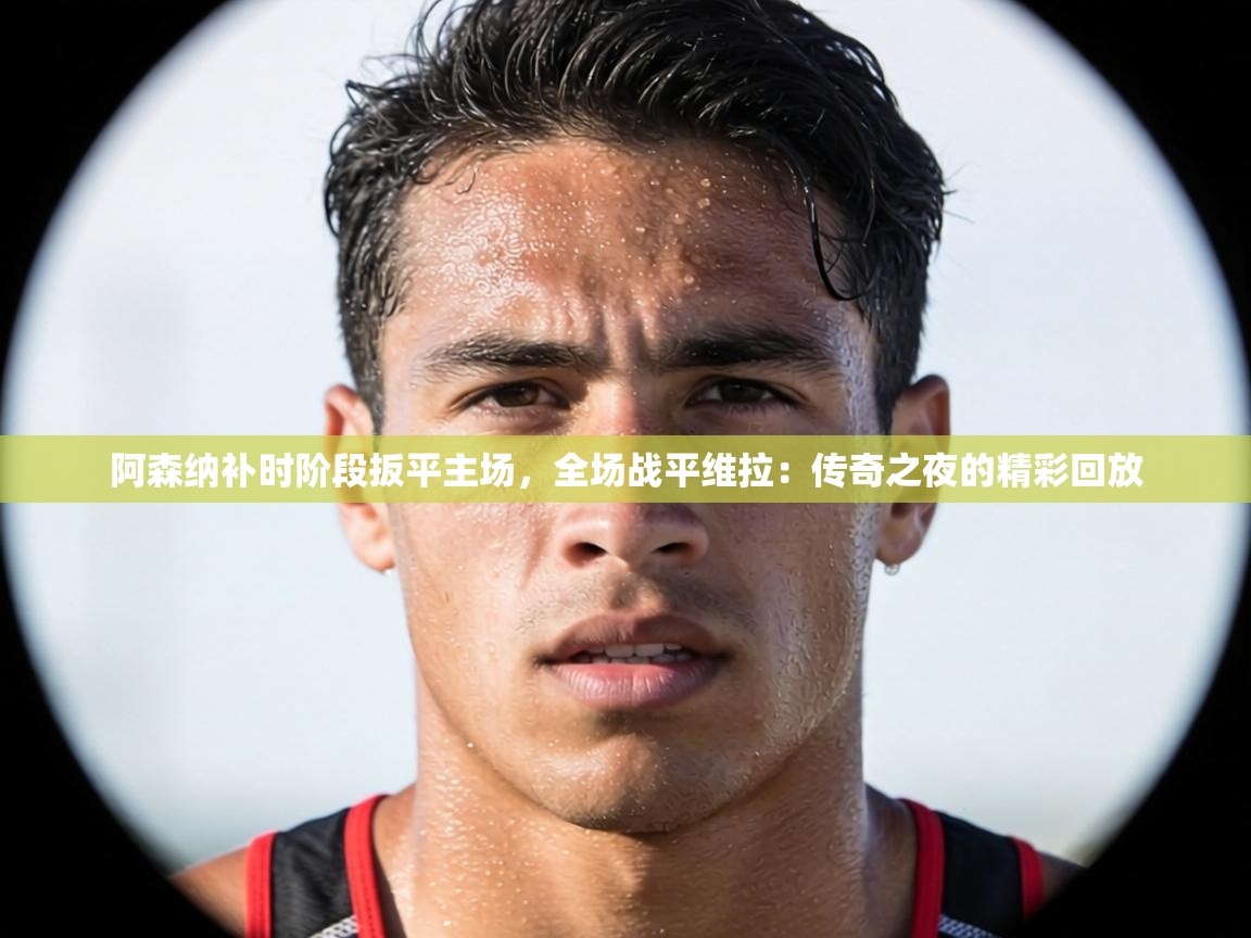 阿森纳补时阶段扳平主场,全场战平维拉:传奇之夜的精彩回放 第1张